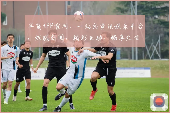半岛APP官网，一站式资讯娱乐平台，权威新闻，精彩互动，畅享生活，领先一步