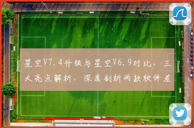 星空V7.4升级与星空V6.9对比，三大亮点解析，深度剖析两款软件差异，不容错过