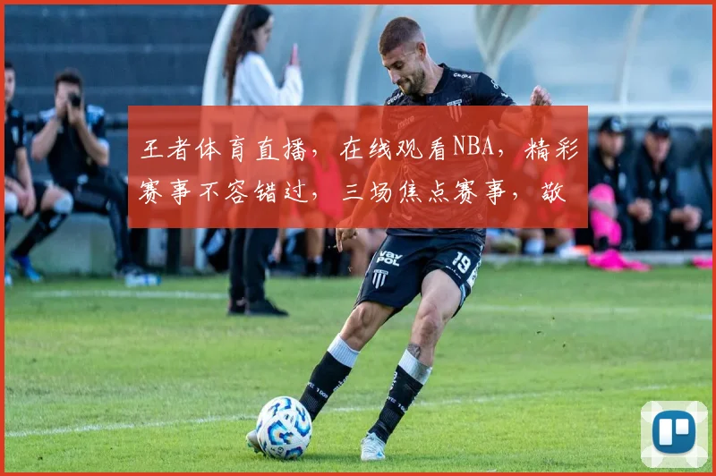 王者体育直播，在线观看NBA，精彩赛事不容错过，三场焦点赛事，敬请期待