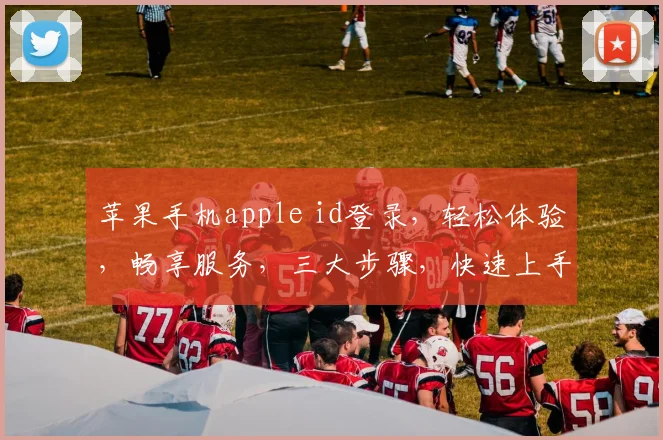 苹果手机apple id登录，轻松体验，畅享服务，三大步骤，快速上手，一网打尽
