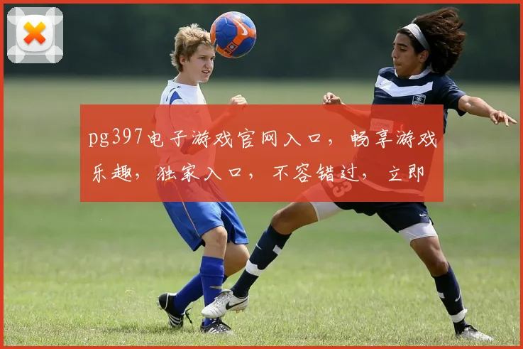 pg397电子游戏官网入口，畅享游戏乐趣，独家入口，不容错过，立即体验
